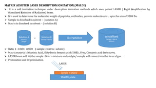 MATRIX ASSISTED LASER DESORPTION IONIZATION (MALDI)
 It is a soft ionization technique under desorption ionization methods which uses pulsed LASER ( Light Amplification by
Stimulated Emission of Radiation) beam.
 It is used to determine the molecular weight of peptides, antibodies, protein molecules etc.., upto the size of 300K Da.
 Sample is dissolved in solvent - ( solution A)
 Matrix is dissolved in solvent - ( solution B)
+
 Ratio 1 : 1000 : 10000 ( sample : Matrix : solvent)
 Matrix material : Nicotinic Acid , Dihydroxic benzoic acid (DHB) , Urea, Cinnamic acid derivatives.
 LASER beam will hit the sample : Matrix mixture and analyte/ sample will convert into the form of gas.
 Protonation and Deprotonation.
LASER
Solution A
Solvent +
sample
Solution B
Solvent + Matrix
co-crystallize crystallized
Sample + Matrix
MIxture
MALDI plate
Sample + Matrix
 