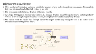 ELECTROSPRAY IONIZATION (ESI)
 ESI is another soft ionization technique suitable for analysis of large molecules and macromolecules. The sample is
delivered into a capillary held at high voltage (a few kV).
 This produces a mist of charged droplets of the same polarity.
 By using a drying gas or elevated temperatures, the charged droplets move through the source and are gradually
reduced in size through evaporation of the solvent, leading to an increased surface charge density.
 At a certain point, the electric field strength within the droplet will be large enough for ions at the surface of the
droplet to eject into the gaseous phase.
 