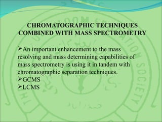 CHROMATOGRAPHIC TECHNIQUES
COMBINED WITH MASS SPECTROMETRY
An important enhancement to the mass
resolving and mass determining capabilities of
mass spectrometry is using it in tandem with
chromatographic separation techniques.
GCMS
LCMS
 