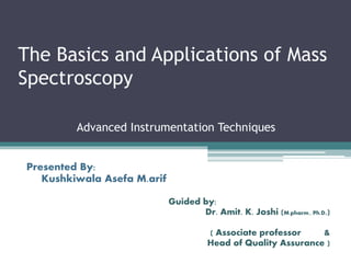 The Basics and Applications of Mass
Spectroscopy
Advanced Instrumentation Techniques
Presented By:
Kushkiwala Asefa M.arif
Guided by:
Dr. Amit. K. Joshi (M.pharm., Ph.D.)
( Associate professor &
Head of Quality Assurance )
 