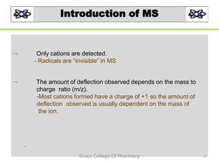 Introduction of MS
 Only cations are detected.
- Radicals are “invisible” in MS
 The amount of deflection observed depends on the mass to
charge ratio (m/z).
-Most cations formed have a charge of +1 so the amount of
deflection observed is usually dependent on the mass of
the ion.
.
4Grace College Of Pharmacy
 