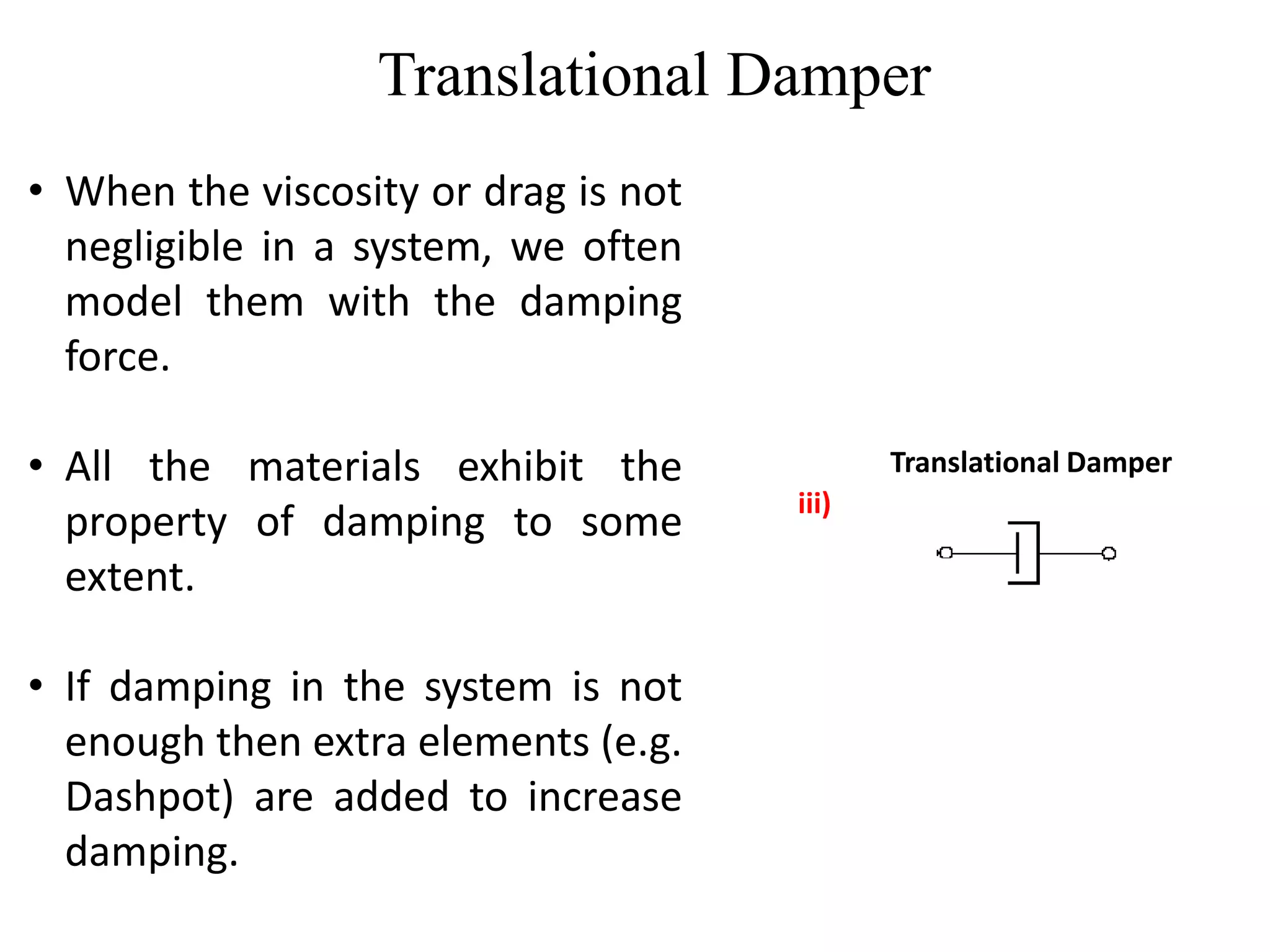 Translational Damper
Translational Damper
iii)
• When the viscosity or drag is not
negligible in a system, we often
model them with the damping
force.
• All the materials exhibit the
property of damping to some
extent.
• If damping in the system is not
enough then extra elements (e.g.
Dashpot) are added to increase
damping.
 