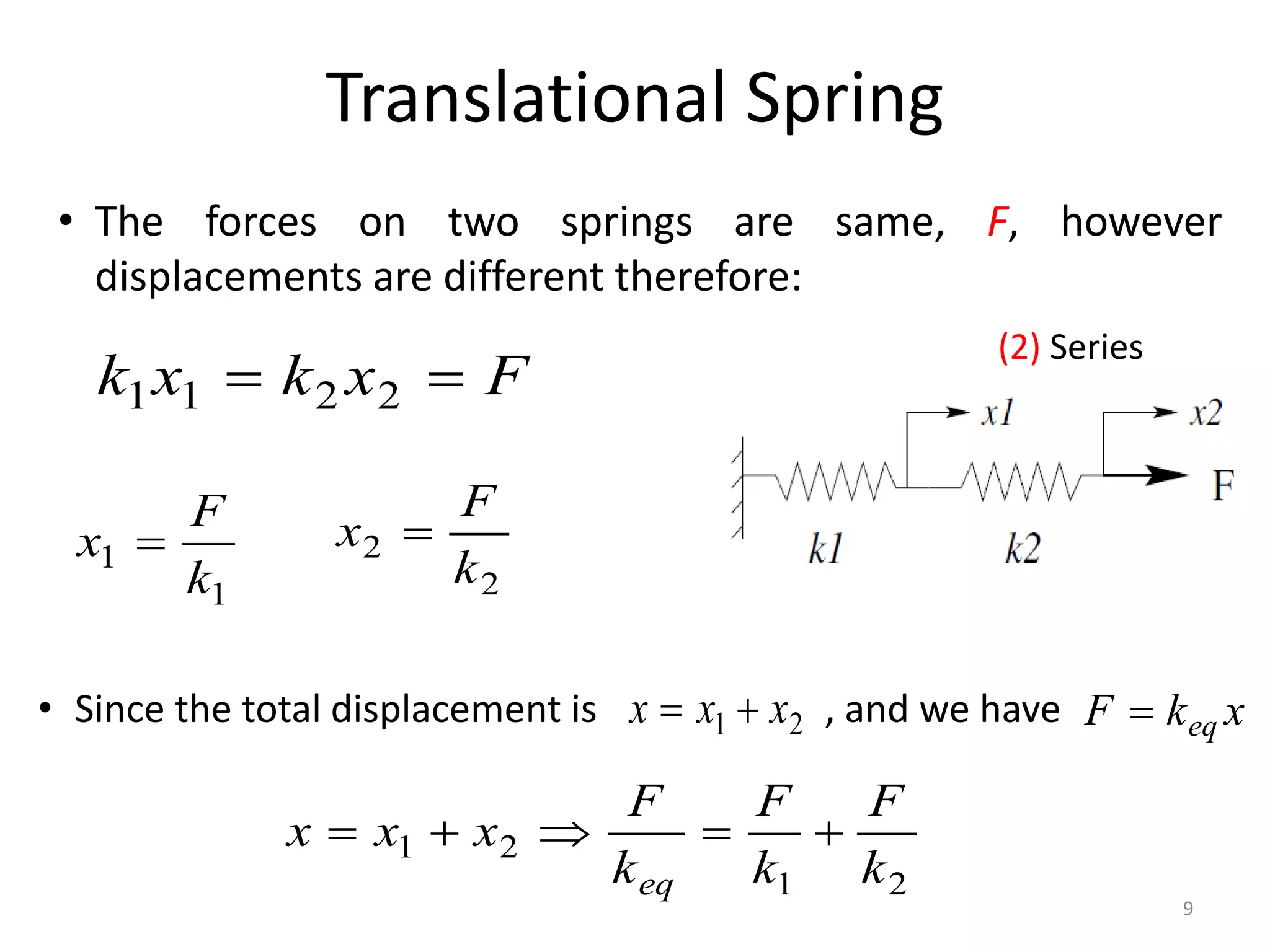 Translational Spring
9
(2) Series
F
x
k
x
k 
 2
2
1
1
• The forces on two springs are same, F, however
displacements are different therefore:
1
1
k
F
x 
2
2
k
F
x 
• Since the total displacement is , and we have
2
1 x
x
x 
 x
k
F eq

2
1
2
1
k
F
k
F
k
F
x
x
x
eq





 