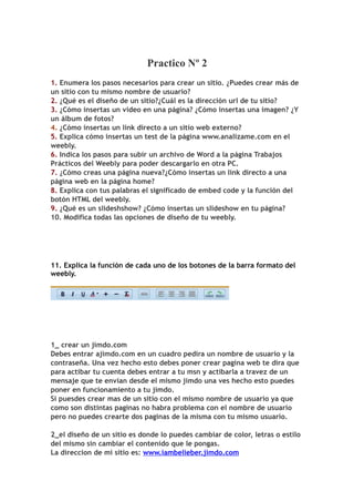 Practico Nº 2
1. Enumera los pasos necesarios para crear un sitio. ¿Puedes crear más de
un sitio con tu mismo nombre de usuario?
2. ¿Qué es el diseño de un sitio?¿Cuál es la dirección url de tu sitio?
3. ¿Cómo insertas un video en una página? ¿Cómo insertas una imagen? ¿Y
un álbum de fotos?
4. ¿Cómo insertas un link directo a un sitio web externo?
5. Explica cómo insertas un test de la página www.analizame.com en el
weebly.
6. Indica los pasos para subir un archivo de Word a la página Trabajos
Prácticos del Weebly para poder descargarlo en otra PC.
7. ¿Cómo creas una página nueva?¿Cómo insertas un link directo a una
página web en la página home?
8. Explica con tus palabras el significado de embed code y la función del
botón HTML del weebly.
9. ¿Qué es un slideshshow? ¿Cómo insertas un slideshow en tu página?
10. Modifica todas las opciones de diseño de tu weebly.




11. Explica la función de cada uno de los botones de la barra formato del
weebly.




1_ crear un jimdo.com
Debes entrar ajimdo.com en un cuadro pedira un nombre de usuario y la
contraseña. Una vez hecho esto debes poner crear pagina web te dira que
para actibar tu cuenta debes entrar a tu msn y actibarla a travez de un
mensaje que te envian desde el mismo jimdo una ves hecho esto puedes
poner en funcionamiento a tu jimdo.
Si puesdes crear mas de un sitio con el mismo nombre de usuario ya que
como son distintas paginas no habra problema con el nombre de usuario
pero no puedes crearte dos paginas de la misma con tu mismo usuario.

2_el diseño de un sitio es donde lo puedes cambiar de color, letras o estilo
del mismo sin cambiar el contenido que le pongas.
La direccion de mi sitio es: www.iambelieber.jimdo.com
 