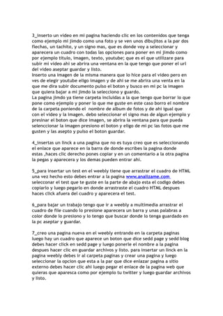 3_inserto un video en mi pagina haciendo clic en los contenidos que tenga
como ejemplo mi jimdo como una foto y se ven unos dibujitos a la par dos
flechas, un tachito, y un signo mas, que es donde voy a seleccionar y
aparecera un cuadro con todas las opciones para poner en mi jimdo como
por ejemplo titulo, imagen, texto, youtube; que es el que utilizare para
subir mi video ahí se abrira una ventana en la que tengo que poner el url
del video aseptar guardar y listo.
Inserto una imagen de la misma manera que lo hice para el video pero en
ves de elegir youtube eligo imagen y de ahí se me abrira una venta en la
que me dira subir documento pulso el boton y busco en mi pc la imagen
que quiera bajar a mi jimdo la selecciono y guardo.
La pagina jimdo ya tiene carpeta incluidas a la que tengo que borrar lo que
pone como ejemplo y poner lo que me guste en este caso borro el nombre
de la carpeta poniendo el nombre de album de fotos y de ahí igual que
con el video y la imagen. debo seleccionar el signo mas de algun ejemplo y
presinar el boton que dice imagen, se abrira la ventana para que pueda
selenccionar la imagen presiono el boton y eligo de mi pc las fotos que me
gusten y las asepto y pulso el boton guardar.

4_insertas un linck a una pagina que no es tuya creo que es seleccionando
el enlace que aparece en la barra de donde escribes la pagina donde
estas ,haces clic derecho pones copiar y en un comentario a la otra pagina
la pegas y aparecera y los demas pueden entrar ahí.

5_para insertar un test en el weebly tiene que arrastrar el cuadro de HTML
una vez hecho esto debes entrar a la pagina www.analizame.com
selecconar el test que te guste en la parte de abajo esta el codigo debes
copiarlo y luego pegarlo en donde arrastraste el cuadro HTML despues
haces click afuera del cuadro y aparecera el test.

6_para bajar un trabajo tengo que ir a weebly a multimedia arrastrar el
cuadro de file cuando lo presione aparecera un barra y unas palabras a
color donde lo presiono y lo tengo que buscar donde lo tenga guardado en
la pc aseptar y guardar.

7_creo una pagina nueva en el weebly entrando en la carpeta paginas
luego hay un cuadro que aparece un boton que dice sedd page y sedd blog
debes hacer click en sedd page y luego ponerle el nombre a la pagina
despues hacer clic en guardar archivos y listo. para insertar un linck en la
pagina weebly debes ir al carpeta paginas y crear una pagina y luego
seleccionar la opcion que esta a la par que dice enlazar pagina a sitio
externo debes hacer clic ahi luego pegar el enlace de la pagina web que
quieras que aparesca como por ejemplo tu twitter y luego guardar archivos
y listo.
 