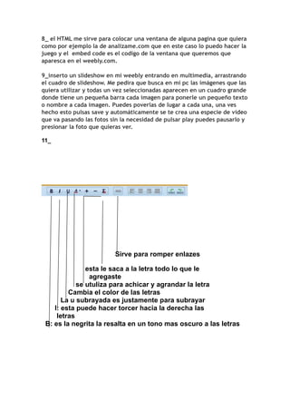 8_ el HTML me sirve para colocar una ventana de alguna pagina que quiera
como por ejemplo la de analizame.com que en este caso lo puedo hacer la
juego y el embed code es el codigo de la ventana que queremos que
aparesca en el weebly.com.

9_inserto un slideshow en mi weebly entrando en multimedia, arrastrando
el cuadro de slideshow. Me pedira que busca en mi pc las imágenes que las
quiera utilizar y todas un vez seleccionadas aparecen en un cuadro grande
donde tiene un pequeña barra cada imagen para ponerle un pequeño texto
o nombre a cada imagen. Puedes poverlas de lugar a cada una, una ves
hecho esto pulsas save y automáticamente se te crea una especie de video
que va pasando las fotos sin la necesidad de pulsar play puedes pausarlo y
presionar la foto que quieras ver.

11_




                          Sirve para romper enlazes

               esta le saca a la letra todo lo que le
                agregaste
            se utuliza para achicar y agrandar la letra
         Cambia el color de las letras
       La u subrayada es justamente para subrayar
    I: esta puede hacer torcer hacia la derecha las
     letras
 B: es la negrita la resalta en un tono mas oscuro a las letras
 