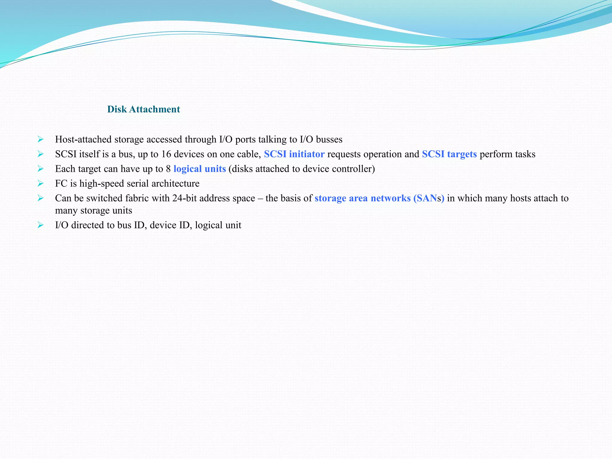 Disk Attachment
 Host-attached storage accessed through I/O ports talking to I/O busses
 SCSI itself is a bus, up to 16 devices on one cable, SCSI initiator requests operation and SCSI targets perform tasks
 Each target can have up to 8 logical units (disks attached to device controller)
 FC is high-speed serial architecture
 Can be switched fabric with 24-bit address space – the basis of storage area networks (SANs) in which many hosts attach to
many storage units
 I/O directed to bus ID, device ID, logical unit
 