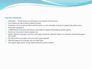 Swap-Space Management
 Swap-space — Virtual memory uses disk space as an extension of main memory
 Less common now due to memory capacity increases
 Swap-space can be carved out of the normal file system, or, more commonly, it can be in a separate disk partition (raw)
 Swap-space management
 4.3BSD allocates swap space when process starts; holds text segment (the program) and data segment
 Kernel uses swap maps to track swap-space use
 Solaris 2 allocates swap space only when a dirty page is forced out of physical memory, not when the virtual memory page is
first created
 File data written to swap space until write to file system requested
 Other dirty pages go to swap space due to no other home
 Text segment pages thrown out and reread from the file system as needed
 
