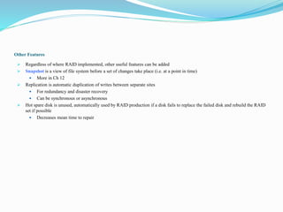 Other Features
 Regardless of where RAID implemented, other useful features can be added
 Snapshot is a view of file system before a set of changes take place (i.e. at a point in time)
 More in Ch 12
 Replication is automatic duplication of writes between separate sites
 For redundancy and disaster recovery
 Can be synchronous or asynchronous
 Hot spare disk is unused, automatically used by RAID production if a disk fails to replace the failed disk and rebuild the RAID
set if possible
 Decreases mean time to repair
 