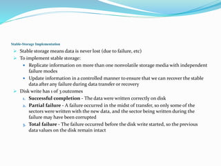 Stable-Storage Implementation
 Stable storage means data is never lost (due to failure, etc)
 To implement stable storage:
 Replicate information on more than one nonvolatile storage media with independent
failure modes
 Update information in a controlled manner to ensure that we can recover the stable
data after any failure during data transfer or recovery
 Disk write has 1 of 3 outcomes
1. Successful completion - The data were written correctly on disk
2. Partial failure - A failure occurred in the midst of transfer, so only some of the
sectors were written with the new data, and the sector being written during the
failure may have been corrupted
3. Total failure - The failure occurred before the disk write started, so the previous
data values on the disk remain intact
 