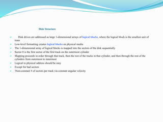 Disk Structure
 Disk drives are addressed as large 1-dimensional arrays of logical blocks, where the logical block is the smallest unit of
trans
 Low-level formatting creates logical blocks on physical media
 The 1-dimensional array of logical blocks is mapped into the sectors of the disk sequentially
 Sector 0 is the first sector of the first track on the outermost cylinder
 Mapping proceeds in order through that track, then the rest of the tracks in that cylinder, and then through the rest of the
cylinders from outermost to innermost
 Logical to physical address should be easy
 Except for bad sectors
 Non-constant # of sectors per track via constant angular velocity
 