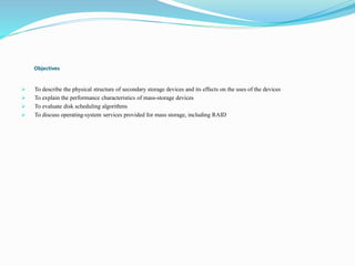 Objectives
 To describe the physical structure of secondary storage devices and its effects on the uses of the devices
 To explain the performance characteristics of mass-storage devices
 To evaluate disk scheduling algorithms
 To discuss operating-system services provided for mass storage, including RAID
 