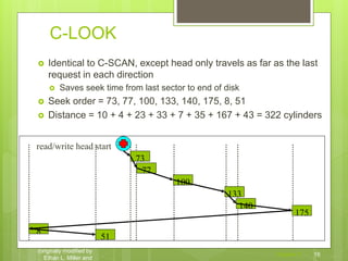 C-LOOK
 Identical to C-SCAN, except head only travels as far as the last
request in each direction
 Saves seek time from last sector to end of disk
 Seek order = 73, 77, 100, 133, 140, 175, 8, 51
 Distance = 10 + 4 + 23 + 33 + 7 + 35 + 167 + 43 = 322 cylinders
Chapter 5 16
CS 1550, cs.pitt.edu
(originaly modified by
Ethan L. Miller and
100
175
51
133
8
140
73
77
read/write head start
 