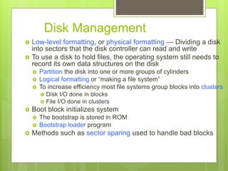 Disk Management
 Low-level formatting, or physical formatting — Dividing a disk
into sectors that the disk controller can read and write
 To use a disk to hold files, the operating system still needs to
record its own data structures on the disk
 Partition the disk into one or more groups of cylinders
 Logical formatting or “making a file system”
 To increase efficiency most file systems group blocks into clusters
 Disk I/O done in blocks
 File I/O done in clusters
 Boot block initializes system
 The bootstrap is stored in ROM
 Bootstrap loader program
 Methods such as sector sparing used to handle bad blocks
 