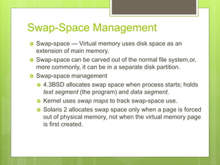 Swap-Space Management
 Swap-space — Virtual memory uses disk space as an
extension of main memory.
 Swap-space can be carved out of the normal file system,or,
more commonly, it can be in a separate disk partition.
 Swap-space management
 4.3BSD allocates swap space when process starts; holds
text segment (the program) and data segment.
 Kernel uses swap maps to track swap-space use.
 Solaris 2 allocates swap space only when a page is forced
out of physical memory, not when the virtual memory page
is first created.
 