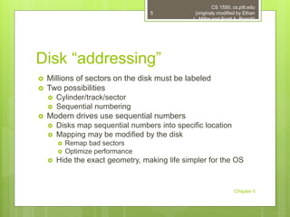 Disk “addressing”
 Millions of sectors on the disk must be labeled
 Two possibilities
 Cylinder/track/sector
 Sequential numbering
 Modern drives use sequential numbers
 Disks map sequential numbers into specific location
 Mapping may be modified by the disk
 Remap bad sectors
 Optimize performance
 Hide the exact geometry, making life simpler for the OS
CS 1550, cs.pitt.edu
(originaly modified by Ethan
L. Miller and Scott A. Brandt)
Chapter 5
5
 