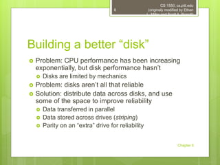 Building a better “disk”
 Problem: CPU performance has been increasing
exponentially, but disk performance hasn’t
 Disks are limited by mechanics
 Problem: disks aren’t all that reliable
 Solution: distribute data across disks, and use
some of the space to improve reliability
 Data transferred in parallel
 Data stored across drives (striping)
 Parity on an “extra” drive for reliability
CS 1550, cs.pitt.edu
(originaly modified by Ethan
L. Miller and Scott A. Brandt)
Chapter 5
6
 