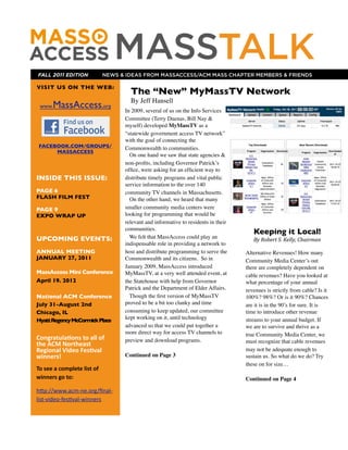 FALL 2011 EDITION
                                                  MASSTALK
                                               NEWS & IDEAS FROM MASSACCESS/ACM MASS CHAPTER MEMBERS & FRIENDS

VISIT US ON THE WEB:
                                                       The “New” MyMassTV Network
                                                       By Jeff Hansell
  www.     MassAccess,org                            In 2009, several of us on the Info Services
                                                     Committee (Terry Duenas, Bill Nay &
                                                     myself) developed MyMassTV as a
                                                     “statewide government access TV network”,
                                                     with the goal of connecting the
 FACEBOOK.COM/GROUPS/                                Commonwealth to communities.
      MASSACCESS
                                                       On one hand we saw that state agencies &
                                                     non-proﬁts, including Governor Patrick’s
                                                     ofﬁce, were asking for an efﬁcient way to
INSIDE THIS ISSUE:                                   distribute timely programs and vital public
                                                     service information to the over 140
PAGE 6                                               community TV channels in Massachusetts.
FLASH FILM FEST                                        On the other hand, we heard that many
PAGE 9                                               smaller community media centers were
EXPO WRAP UP                                         looking for programming that would be
                                                     relevant and informative to residents in their
                                                     communities.
                                                                                                         Keeping it Local!
UPCOMING EVENTS:                                       We felt that MassAccess could play an             By	
  Robert	
  S.	
  Kelly,	
  Chairman
                                                     indispensable role in providing a network to
ANNUAL MEETING                                       host and distribute programming to serve the     Alternative Revenues! How many
JANUARY 27, 2011                                     Commonwealth and its citizens. So in             Community Media Center’s out
                                                     January 2009, MassAccess introduced              there are completely dependent on
MassAccess Mini Conference                           MyMassTV, at a very well attended event, at      cable revenues? Have you looked at
April 19. 2012                                       the Statehouse with help from Governor           what percentage of your annual
                                                     Patrick and the Department of Elder Affairs.     revenues is strictly from cable? Is it
National ACM Conference                                Though the ﬁrst version of MyMassTV            100%? 98%? Or is it 90%? Chances
July 31-August 2nd                                   proved to be a bit too clunky and time           are it is in the 90’s for sure. It is
Chicago, IL                                          consuming to keep updated, our committee         time to introduce other revenue
                                                     kept working on it, until technology
Hyatt Regency McCormick Place                                                                         streams to your annual budget. If
                                                     advanced so that we could put together a         we are to survive and thrive as a
                                                     more direct way for access TV channels to        true Community Media Center, we
Congratula*ons	
  to	
  all	
  of	
                  preview and download programs.                   must recognize that cable revenues
the	
  ACM	
  Northeast	
  
Regional	
  Video	
  Fes*val	
                                                                        may not be adequate enough to
winners!                                             Continued on Page 3                              sustain us. So what do we do? Try
                                                                                                      these on for size…
To	
  see	
  a	
  complete	
  list	
  of	
  
winners	
  go	
  to:                                                                                  Continued on Page 4

h"p://www.acm-­‐ne.org/ﬁnal-­‐
list-­‐video-­‐fes9val-­‐winners
 