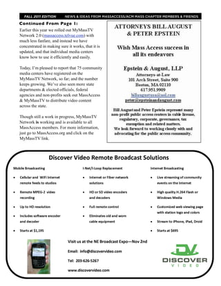 FALL 2011 EDITION        NEWS & IDEAS FROM MASSACCESS/ACM MASS CHAPTER MEMBERS & FRIENDS

Continued From Page 1:
Earlier this year we rolled out MyMassTV
Network 2.0 (massaccess.telvue.com) with
much less fanfare, and instead we have
concentrated in making sure it works, that it is
updated, and that individual media centers
know how to use it efficiently and easily.

Today, I’m pleased to report that 75 community
media centers have registered on the
MyMassTV Network, so far; and the number
keeps growing. We’ve also seen more state
departments & elected officials, federal
agencies and non-profits seek out MassAccess
& MyMassTV to distribute video content
across the state.

Though still a work in progress, MyMassTV
Network is working and is available to all
MassAccess members. For more information,
just go to MassAccess.org and click on the
MyMassTV link.
 