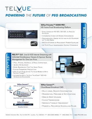 POWERING THE FUTURE OF PEG BROADCASTING

                                                               TelVue Princeton™ B3000-PRO –
                                                               HD Future Proof Broadcasting Platform




                                                                                                       B3000-PRO
               PEG.TV™ 3.0 - Live & VOD Internet Streaming with
               Unlimited Simultaneous Viewers & Sponsor Banner
 PEG.TV™ 3.0




               Management for One Low Price.




                       TelVue Connect™                         TelVue Connect™ -
                                                                                                       TelVue Connect™
                 Multi-user & Community Contribution
                                                               Cloud-Based Broadcast CMS
   Contributor                                   Contributor


                              Broadcast CMS

                 Cloud CMS,Transcoding & Scheduling


                       TelVue Princeton®


                         Broadcast Servers




16000 Horizon Way, Suite 500 Mt. Laurel, NJ 08054 / P - 800.885.8886 / F - 856.866.7411 / www.TELVUE.com
 