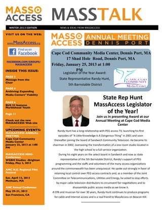 WINTER 2013 EDITION
                                        MASSTALK                                                  NEWS & IDEAS FROM MASSACCESS

VISIT US ON THE WEB:


 www.   MassAccess,org

                                              Cape Cod Community Media Center, Dennis Port, MA
                                                      17 Shad Hole Road, Dennis Port, MA
FACEBOOK.COM/GROUPS/
     MASSACCESS                               Friday, January 25, 2013 at 1:00
INSIDE THIS ISSUE:                                         PM
                                                                                                                      Legislator	
  of	
  the	
  Year	
  Award:	
  
PAGE 3
Message from the                                                                              State	
  Representa7ve	
  Randy	
  Hunt,
Chair
                                                                                                                          	
  5th	
  Barnstable	
  District
PAGE 4
Archiving: Expanding
Media Centers’ Viability
                                                                                                                                                           State	
  Rep	
  Hunt	
  
                                                                                                                                                         MassAccess	
  Legislator	
  
PAGE 6
BUS 52 features
Marblehead Youth

Page 11
                                                                                                                                                             of	
  the	
  Year!
                                                                                                                                                           Join	
  us	
  in	
  presen:ng	
  Award	
  at	
  our	
  
Check out the new                                                                                                                                          Annual	
  Mee:ng	
  at	
  Cape	
  Cod	
  Media	
  
MASSACCESS Web site
                           	
  	
  	
  	
  	
  	
  	
  	
  	
  	
  	
  	
  	
  	
  	
  	
  	
  	
  	
  	
  	
  	
                                                                  Center
UPCOMING EVENTS:                                                                  Randy	
  Hunt	
  has	
  a	
  long	
  rela7onship	
  with	
  PEG	
  access	
  TV,	
  launching	
  his	
  ﬁrst	
  
MASSACCESS ANNUAL
MEETING                                                                                episodes	
  of	
  "A	
  LiIle	
  Knowledge	
  Is	
  A	
  Dangerous	
  Thing"	
  in	
  2001	
  and	
  soon	
  
Cape Cod Community                                            thereaOer	
  joining	
  the	
  board	
  of	
  Sandwich	
  Community	
  Television.	
  He	
  became	
  its	
  
Media Center
January 25, 2013 at 1:00                              chairman	
  in	
  2002,	
  overseeing	
  the	
  transforma7on	
  of	
  a	
  one-­‐room	
  studio	
  located	
  in	
  
PM
                                                                                                                                 the	
  high	
  school	
  to	
  a	
  full-­‐service	
  organiza7on.
MASSACCESS MINI-                                                                        During	
  his	
  eight	
  years	
  on	
  the	
  select	
  board	
  in	
  Sandwich	
  and	
  now	
  as	
  state	
  
Conference
WGBH Studios -Brighton                                                                             representa7ve	
  of	
  the	
  5th	
  Barnstable	
  District,	
  Randy's	
  support	
  of	
  PEG	
  
Friday, May 3, 2013                                                   programming	
  and	
  the	
  staﬀs	
  and	
  volunteers	
  of	
  the	
  many	
  access	
  organiza7ons	
  

AMC N.E. Regional Film                        around	
  the	
  commonwealth	
  has	
  been	
  unequivocal.	
  He	
  spoke	
  out	
  strongly	
  in	
  favor	
  of	
  
Festival                                                       retaining	
  local	
  control	
  over	
  PEG	
  access	
  contracts	
  and,	
  as	
  a	
  member	
  of	
  the	
  Joint	
  
Sat. April 13, 2013                                     CommiIee	
  on	
  Telecommunica7ons,	
  U7li7es	
  and	
  Energy,	
  he	
  voted	
  to	
  stop	
  eﬀorts	
  
Methuen, MA
                                                                           by	
  major	
  cable	
  television	
  distributors	
  to	
  circumvent	
  fair	
  nego7a7ons	
  and	
  to	
  
AMC Annual Conference                                                                                                          disassemble	
  public	
  access	
  media	
  as	
  we	
  know	
  it.
May 29-31, 2013                                    A	
  CPA	
  and	
  musician	
  for	
  over	
  30	
  years,	
  Randy	
  Hunt	
  con7nues	
  to	
  produce	
  programs	
  
San Francisco, CA
                                                               for	
  cable	
  and	
  Internet	
  access	
  and	
  is	
  a	
  real	
  friend	
  to	
  MassAccess	
  on	
  Beacon	
  Hill.
 
