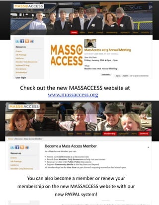 Check	
  out	
  the	
  new	
  MASSACCESS	
  website	
  at
                 www.massaccess.org




      You	
  can	
  also	
  become	
  a	
  member	
  or	
  renew	
  your	
  
membership	
  on	
  the	
  new	
  MASSACCESS	
  website	
  with	
  our	
  
                         new	
  PAYPAL	
  system!
 