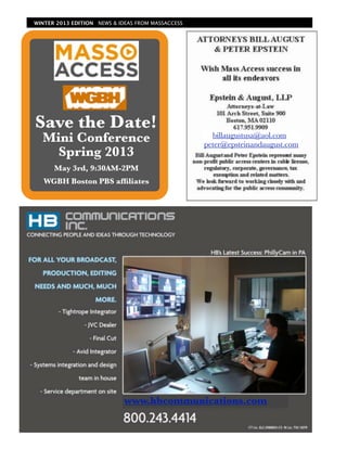 WINTER 2013 EDITION NEWS & IDEAS FROM MASSACCESS




Save the Date!
  Mini Conference                                    billaugustusa@aol.com
                                                   peter@epsteinandaugust.com
    Spring 2013
      May 3rd, 9:30AM-2PM
   WGBH Boston PBS afﬁliates




                             www.hbcommunications.com
 