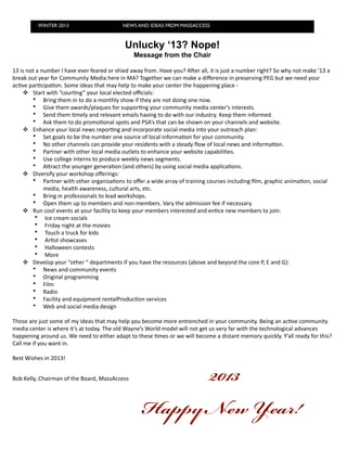 WINTER 2013                                              NEWS AND IDEAS FROM MASSACCESS



                                                                           Unlucky ‘13? Nope!
                                                                                 Message from the Chair

13	
  is	
  not	
  a	
  number	
  I	
  have	
  ever	
  feared	
  or	
  shied	
  away	
  from.	
  Have	
  you?	
  AOer	
  all,	
  it	
  is	
  just	
  a	
  number	
  right?	
  So	
  why	
  not	
  make	
  ’13	
  a	
  
break	
  out	
  year	
  for	
  Community	
  Media	
  here	
  in	
  MA?	
  Together	
  we	
  can	
  make	
  a	
  diﬀerence	
  in	
  preserving	
  PEG	
  but	
  we	
  need	
  your	
  
ac7ve	
  par7cipa7on.	
  Some	
  ideas	
  that	
  may	
  help	
  to	
  make	
  your	
  center	
  the	
  happening	
  place	
  -­‐	
  
        Start	
  with	
  “cour7ng”	
  your	
  local	
  elected	
  oﬃcials:
              • Bring	
  them	
  in	
  to	
  do	
  a	
  monthly	
  show	
  if	
  they	
  are	
  not	
  doing	
  one	
  now.	
  
              • Give	
  them	
  awards/plaques	
  for	
  suppor7ng	
  your	
  community	
  media	
  center’s	
  interests.
              • Send	
  them	
  7mely	
  and	
  relevant	
  emails	
  having	
  to	
  do	
  with	
  our	
  industry.	
  Keep	
  them	
  informed.
              • Ask	
  them	
  to	
  do	
  promo7onal	
  spots	
  and	
  PSA’s	
  that	
  can	
  be	
  shown	
  on	
  your	
  channels	
  and	
  website.
        Enhance	
  your	
  local	
  news	
  repor7ng	
  and	
  incorporate	
  social	
  media	
  into	
  your	
  outreach	
  plan:	
  	
  
              • Set	
  goals	
  to	
  be	
  the	
  number	
  one	
  source	
  of	
  local	
  informa7on	
  for	
  your	
  community.
              • No	
  other	
  channels	
  can	
  provide	
  your	
  residents	
  with	
  a	
  steady	
  ﬂow	
  of	
  local	
  news	
  and	
  informa7on.
              • Partner	
  with	
  other	
  local	
  media	
  outlets	
  to	
  enhance	
  your	
  website	
  capabili7es.
              • Use	
  college	
  interns	
  to	
  produce	
  weekly	
  news	
  segments.
              • AIract	
  the	
  younger	
  genera7on	
  (and	
  others)	
  by	
  using	
  social	
  media	
  applica7ons.
        Diversify	
  your	
  workshop	
  oﬀerings:
              • Partner	
  with	
  other	
  organiza7ons	
  to	
  oﬀer	
  a	
  wide	
  array	
  of	
  training	
  courses	
  including	
  ﬁlm,	
  graphic	
  anima7on,	
  social	
  
                         media,	
  health	
  awareness,	
  cultural	
  arts,	
  etc.
              • Bring	
  in	
  professionals	
  to	
  lead	
  workshops.
              • Open	
  them	
  up	
  to	
  members	
  and	
  non-­‐members.	
  Vary	
  the	
  admission	
  fee	
  if	
  necessary.
        Run	
  cool	
  events	
  at	
  your	
  facility	
  to	
  keep	
  your	
  members	
  interested	
  and	
  en7ce	
  new	
  members	
  to	
  join:
                • Ice	
  cream	
  socials
                • Friday	
  night	
  at	
  the	
  movies
                • Touch	
  a	
  truck	
  for	
  kids
                • Ar7st	
  showcases
                • Halloween	
  contests
                • More
        Develop	
  your	
  “other	
  “	
  departments	
  if	
  you	
  have	
  the	
  resources	
  (above	
  and	
  beyond	
  the	
  core	
  P,	
  E	
  and	
  G):
              • News	
  and	
  community	
  events
              • Original	
  programming
              • Film
              • Radio
              • Facility	
  and	
  equipment	
  rentalProduc7on	
  services
              • Web	
  and	
  social	
  media	
  design

Those	
  are	
  just	
  some	
  of	
  my	
  ideas	
  that	
  may	
  help	
  you	
  become	
  more	
  entrenched	
  in	
  your	
  community.	
  Being	
  an	
  ac7ve	
  community	
  
media	
  center	
  is	
  where	
  it’s	
  at	
  today.	
  The	
  old	
  Wayne’s	
  World	
  model	
  will	
  not	
  get	
  us	
  very	
  far	
  with	
  the	
  technological	
  advances	
  
happening	
  around	
  us.	
  We	
  need	
  to	
  either	
  adapt	
  to	
  these	
  7mes	
  or	
  we	
  will	
  become	
  a	
  distant	
  memory	
  quickly.	
  Y’all	
  ready	
  for	
  this?	
  
Call	
  me	
  if	
  you	
  want	
  in.

Best	
  Wishes	
  in	
  2013!


Bob	
  Kelly,	
  Chairman	
  of	
  the	
  Board,	
  MassAccess                              2013
                                                                                       H N Y!
 