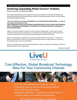 WINTER 2013 EDITION NEWS & IDEAS FROM MASSACCESS


Archiving: Expanding Media Centers’ Viability
by	
  Jim	
  Lescault,	
  E.D.	
  Amherst	
  Media
Those	
  who	
  aIended	
  Mass	
  Access’s	
  spring	
  mini-­‐conference	
  in	
  Waltham	
  at	
  the	
  Na7onal	
  Archives	
  and	
  
Records	
  Administra7on	
  had	
  the	
  good	
  fortune	
  to	
  hear	
  the	
  following	
  excerpted	
  remarks	
  of	
  Diane	
  LeBlanc,	
  
the	
  Northeast	
  Regional	
  Director:	
  	
  

“This	
  is	
  my	
  message	
  to	
  you	
  today	
  and	
  PERHAPS	
  it	
  is	
  one	
  YOU	
  HAVE	
  NOT	
  HEARD	
  BEFORE	
  –	
  so	
  I	
  want	
  to	
  
say	
  it	
  again	
  just	
  so	
  everyone	
  is	
  clear.	
  
LOCAL	
  COMMUNITY	
  CABLE	
  ACCESS	
  STATIONS	
  ARE	
  REPOSITORIES	
  OF	
  LOCAL	
  HISTORY	
  AND	
  THEREFORE	
  
HAVE	
  A	
  FUNDAMENTAL	
  RESPONSIBILITY	
  TO	
  PRESERVE	
  THAT	
  HISTORY	
  AND	
  MAKE	
  IT	
  AVAILABLE	
  TO	
  
FUTURE	
  GENERATIONS.”

LeBlanc’s	
  comments	
  invoked	
  a	
  roomful	
  of	
  smiles	
  and	
  nods	
  of	
  apprecia7on.	
  	
  She	
  was	
  right,	
  we	
  don’t	
  
usually	
  hear	
  these	
  words	
  of	
  recogni7on	
  for	
  our	
  important	
  role	
  in	
  preserving	
  local	
  history	
  but	
  also	
  we	
  
had	
  never	
  heard	
  them	
  from	
  the	
  top	
  regional	
  representa7ve	
  of	
  the	
  Na7onal	
  Archives.

When	
  she	
  invited	
  those	
  in	
  aIendance	
  to	
  a	
  seminar	
  en7tled,	
  “Where	
  the	
  Funds	
  Are…”	
  I	
  knew	
  I	
  was	
  
going	
  to	
  make	
  the	
  eﬀort	
  to	
  ﬁnd	
  out	
  more	
  about	
  archiving	
  and	
  how	
  we	
  might	
  address	
  our	
  36	
  years	
  of	
  
accumulated	
  tapes	
  of	
  every	
  size	
  and	
  format.	
  	
  	
  

When	
  I	
  was	
  hired	
  ﬁve	
  years	
  earlier	
  by	
  Amherst	
  Media,	
  the	
  process	
  in	
  place	
  was	
  to	
  duplicate	
  to	
  DVD	
  and	
  
thereaOer	
  dispose	
  of	
  the	
  original	
  tape.	
  	
  
                                                                                                                                          Con$nued	
  on	
  page	
  8
 