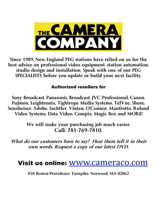 Since 1989, New England PEG stations have relied on us for the
best advice on professional video equipment, station automation,
    studio design and installation. Speak with one of our PEG
    SPECIALISTS before you update or build your next facility.

                                                    Authorized resellers for

        Sony Broadcast, Panasonic Broadcast, JVC Professional, Canon,
        Fujinon, Leightronix, Tightrope Media Systems, TelVue, Shure,

             Video Systems, Data Video, Compix, Magic Box and MORE!

                                         We will make your purchasing job much easier.
                                                     Call: 781-769-7810.

     What do our customers have to say? Hear them tell it in their
            own words. Request a copy of our latest DVD.
                                      

                    Visit us online: www.cameraco.com
                                     www.cameraco.com  
                                         858 Boston-Providence Turnpike, Norwood, MA 02062
 