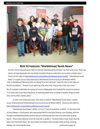 WINTER 2013 EDITION




                               BUS	
  52	
  Features	
  “Marblehead	
  Youth	
  News”
       On	
  their	
  visit	
  to	
  MassachuseIs,	
  BUS	
  52	
  selected	
  “Marblehead	
  Youth	
  News”,	
  for	
  their	
  web-­‐series	
  “featuring	
  
       stories	
  of	
  inspiring	
  people	
  who	
  are	
  doing	
  innova7ve	
  things	
  to	
  make	
  their	
  communi7es	
  a	
  beIer	
  place."	
  	
  	
  
       Check	
  out	
  the	
  video	
  at	
  hIp://web.bus52.com/proﬁles/marblehead-­‐youth-­‐news/#	
  .	
  	
  “Marblehead	
  Youth	
  
  News”	
  is	
  a	
  public	
  access	
  show	
  produced	
  at	
  Marblehead	
  Community	
  Access	
  &	
  Media’s	
  MHTV.
“Kids	
  in	
  Marblehead,	
  MassachuseIs	
  are	
  taking	
  TV	
  to	
  the	
  next	
  level.”	
  reads	
  the	
  intro	
  to	
  the	
  video	
  on	
  
the	
  BUS	
  52	
  website.	
  	
  “Instead	
  of	
  just	
  watching	
  it	
  like	
  other	
  kids,	
  they	
  produce	
  their	
  own	
  show.	
  “	
  	
  

Bus	
  52	
  is	
  project	
  undertaken	
  by	
  a	
  group	
  of	
  recent	
  college	
  grads	
  who	
  traveled	
  the	
  country	
  to	
  produce	
  
“a	
  52	
  week	
  web-­‐series	
  featuring	
  stories	
  of	
  inspiring	
  people	
  who	
  are	
  doing	
  innova7ve	
  things	
  to	
  make	
  
their	
  communi7es	
  a	
  beIer	
  place."	
  

	
              On	
  their	
  visit	
  to	
  MassachuseIs,	
  they	
  chose	
  to	
  feature	
  “Marblehead	
  Youth	
  News”,	
  a	
  public	
  
access	
  show	
  produced	
  at	
  Marblehead	
  Community	
  Access	
  &	
  Media’s	
  MHTV.	
  	
  Check	
  out	
  the	
  video	
  at	
  
hIp://web.bus52.com/proﬁles/marblehead-­‐youth-­‐news/#	
  
	
              “Marblehead	
  Youth	
  News”	
  (MYN),	
  is	
  in	
  its	
  2nd	
  year	
  of	
  produc7on	
  at	
  MHTV.	
  	
  It’s	
  the	
  brainchild	
  
of	
  Darcy	
  Mayers,	
  a	
  local	
  parent	
  who	
  approached	
  MHTV’s	
  Execu7ve	
  Director,	
  Joan	
  Goloboy,	
  with	
  the	
  
thought	
  that	
  Marblehead	
  kids	
  could	
  be	
  doing	
  something	
  with	
  their	
  free	
  7me	
  other	
  than	
  playing	
  
sports.	
  	
  “Darcy	
  had	
  a	
  fabulous	
  vision	
  for	
  how	
  kids	
  in	
  grades	
  2	
  –	
  8	
  could	
  create	
  a	
  news	
  show	
  covering	
  
topics	
  that	
  interested	
  them.	
  	
  She	
  was	
  totally	
  commiIed	
  to	
  the	
  concept	
  of	
  kids	
  wri7ng,	
  shoo7ng,	
  
edi7ng,	
  and	
  anchoring	
  the	
  show.	
  	
                 	
            	
           	
           	
            con$nued	
  on	
  page	
  11	
  	
  	
  	
  	
  	
  	
  	
  	
  	
  	
  	
  	
  	
  	
  	
  	
  	
  	
  	
  	
  	
  	
  	
  	
  	
  	
  	
  	
  	
  	
  	
  	
  	
  	
  	
  	
  	
  	
  	
  	
  	
  	
  	
  	
  	
  
	
              	
  
 