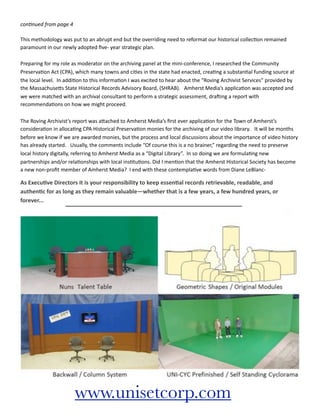 con$nued	
  from	
  page	
  4

This	
  methodology	
  was	
  put	
  to	
  an	
  abrupt	
  end	
  but	
  the	
  overriding	
  need	
  to	
  reformat	
  our	
  historical	
  collec7on	
  remained	
  
paramount	
  in	
  our	
  newly	
  adopted	
  ﬁve-­‐	
  year	
  strategic	
  plan.	
  	
  

Preparing	
  for	
  my	
  role	
  as	
  moderator	
  on	
  the	
  archiving	
  panel	
  at	
  the	
  mini-­‐conference,	
  I	
  researched	
  the	
  Community	
  
Preserva7on	
  Act	
  (CPA),	
  which	
  many	
  towns	
  and	
  ci7es	
  in	
  the	
  state	
  had	
  enacted,	
  crea7ng	
  a	
  substan7al	
  funding	
  source	
  at	
  
the	
  local	
  level.	
  	
  In	
  addi7on	
  to	
  this	
  informa7on	
  I	
  was	
  excited	
  to	
  hear	
  about	
  the	
  “Roving	
  Archivist	
  Services”	
  provided	
  by	
  
the	
  MassachuseIs	
  State	
  Historical	
  Records	
  Advisory	
  Board,	
  (SHRAB).	
  	
  	
  Amherst	
  Media’s	
  applica7on	
  was	
  accepted	
  and	
  
we	
  were	
  matched	
  with	
  an	
  archival	
  consultant	
  to	
  perform	
  a	
  strategic	
  assessment,	
  draOing	
  a	
  report	
  with	
  
recommenda7ons	
  on	
  how	
  we	
  might	
  proceed.

The	
  Roving	
  Archivist’s	
  report	
  was	
  aIached	
  to	
  Amherst	
  Media’s	
  ﬁrst	
  ever	
  applica7on	
  for	
  the	
  Town	
  of	
  Amherst’s	
  
considera7on	
  in	
  alloca7ng	
  CPA	
  Historical	
  Preserva7on	
  monies	
  for	
  the	
  archiving	
  of	
  our	
  video	
  library.	
  	
  	
  It	
  will	
  be	
  months	
  
before	
  we	
  know	
  if	
  we	
  are	
  awarded	
  monies,	
  but	
  the	
  process	
  and	
  local	
  discussions	
  about	
  the	
  importance	
  of	
  video	
  history	
  
has	
  already	
  started.	
  	
  	
  Usually,	
  the	
  comments	
  include	
  “Of	
  course	
  this	
  is	
  a	
  no	
  brainer,”	
  regarding	
  the	
  need	
  to	
  preserve	
  
local	
  history	
  digitally,	
  referring	
  to	
  Amherst	
  Media	
  as	
  a	
  “Digital	
  Library”.	
  	
  In	
  so	
  doing	
  we	
  are	
  formula7ng	
  new	
  
partnerships	
  and/or	
  rela7onships	
  with	
  local	
  ins7tu7ons.	
  Did	
  I	
  men7on	
  that	
  the	
  Amherst	
  Historical	
  Society	
  has	
  become	
  
a	
  new	
  non-­‐proﬁt	
  member	
  of	
  Amherst	
  Media?	
  	
  I	
  end	
  with	
  these	
  contempla7ve	
  words	
  from	
  Diane	
  LeBlanc-­‐

As	
  ExecuRve	
  Directors	
  it	
  is	
  your	
  responsibility	
  to	
  keep	
  essenRal	
  records	
  retrievable,	
  readable,	
  and	
  
authenRc	
  for	
  as	
  long	
  as	
  they	
  remain	
  valuable—whether	
  that	
  is	
  a	
  few	
  years,	
  a	
  few	
  hundred	
  years,	
  or	
  
forever...




                                    www.unisetcorp.com
 