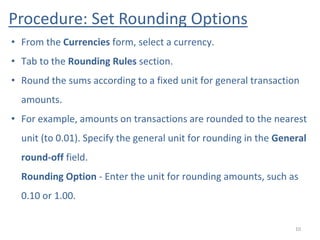 Procedure: Set Rounding Options
10
• From the Currencies form, select a currency.
• Tab to the Rounding Rules section.
• Round the sums according to a fixed unit for general transaction
amounts.
• For example, amounts on transactions are rounded to the nearest
unit (to 0.01). Specify the general unit for rounding in the General
round-off field.
Rounding Option - Enter the unit for rounding amounts, such as
0.10 or 1.00.
 