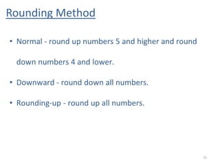 Rounding Method
11
• Normal - round up numbers 5 and higher and round
down numbers 4 and lower.
• Downward - round down all numbers.
• Rounding-up - round up all numbers.
 