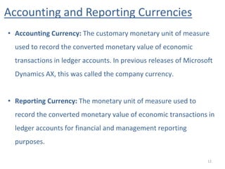 Accounting and Reporting Currencies
12
• Accounting Currency: The customary monetary unit of measure
used to record the converted monetary value of economic
transactions in ledger accounts. In previous releases of Microsoft
Dynamics AX, this was called the company currency.
• Reporting Currency: The monetary unit of measure used to
record the converted monetary value of economic transactions in
ledger accounts for financial and management reporting
purposes.
 