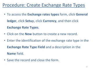 Procedure: Create Exchange Rate Types
13
• To access the Exchange rates types form, click General
ledger, click Setup, click Currency, and then click
Exchange Rate Types.
• Click on the New button to create a new record.
• Enter the identification of the exchange rate type in the
Exchange Rate Type Field and a description in the
Name field.
• Save the record and close the form.
 