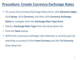 Procedure: Create Currency Exchange Rates
14
• To access the Currency Exchange Rates form, click General Ledger,
click Setup, click Currency, and then click Currency Exchange
Rates or navigate from the Exchange Rate Type form.
• Select a Exchange Rate Type from the drop-down list.
• Click the New button.
• Define the necessary exchange rates between a currency pair by
selecting a currency in the From Currency and the To Currency
drop-down list.
 