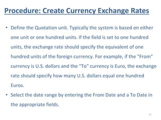 Procedure: Create Currency Exchange Rates
15
• Define the Quotation unit. Typically the system is based on either
one unit or one hundred units. If the field is set to one hundred
units, the exchange rate should specify the equivalent of one
hundred units of the foreign currency. For example, if the "From"
currency is U.S. dollars and the "To" currency is Euro, the exchange
rate should specify how many U.S. dollars equal one hundred
Euros.
• Select the date range by entering the From Date and a To Date in
the appropriate fields.
 