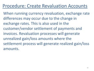 Procedure: Create Revaluation Accounts
16
When running currency revaluation, exchange rate
differences may occur due to the change in
exchange rates. This is also used in the
customer/vendor settlement of payments and
invoices. Revaluation processes will generate
unrealized gain/loss amounts where the
settlement process will generate realized gain/loss
amounts.
 