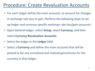 Procedure: Create Revaluation Accounts
17
• For each ledger define the main accounts, to account for changes
in exchange rate loss or gain. Perform the following steps to set
up ledger and currency specific exchange rate loss/gain accounts:
• Open General ledger, select Setup, select Currency, and then
select Currency Revaluation Accounts.
• Select the ledger in the Ledger field.
• Select a Currency and define the main accounts that will be
posted to for any unrealized and realized gains/losses for the
currency in that ledger.
 