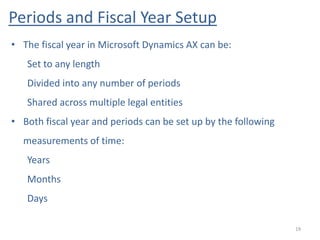 Periods and Fiscal Year Setup
19
• The fiscal year in Microsoft Dynamics AX can be:
Set to any length
Divided into any number of periods
Shared across multiple legal entities
• Both fiscal year and periods can be set up by the following
measurements of time:
Years
Months
Days
 