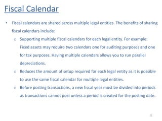 Fiscal Calendar
22
• Fiscal calendars are shared across multiple legal entities. The benefits of sharing
fiscal calendars include:
o Supporting multiple fiscal calendars for each legal entity. For example:
Fixed assets may require two calendars one for auditing purposes and one
for tax purposes. Having multiple calendars allows you to run parallel
depreciations.
o Reduces the amount of setup required for each legal entity as it is possible
to use the same fiscal calendar for multiple legal entities.
o Before posting transactions, a new fiscal year must be divided into periods
as transactions cannot post unless a period is created for the posting date.
 