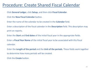 Procedure: Create Shared Fiscal Calendar
24
• Click General Ledger, click Setup, and then click Fiscal Calendar.
• Click the New Fiscal Calendar button.
• Enter the name of the calendar to be created in the Calendar field.
• Enter a description of the fiscal calendar in the Description field. This description may
print on reports.
• Enter the Start and End dates of the initial fiscal year in the appropriate fields.
• Enter a Fiscal Year Name of the initial fiscal year to be associated with this fiscal
calendar.
• Enter the Length of the period and the Unit of the periods. These fields work together
to determine how many periods will be created.
• Click the Create button.
 
