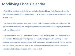 Modifying Fiscal Calendar
27
To divide an existing period into two periods, click the Divide Period button. Enter the
start date of the new period, and then click OK to create the new period and return to the
Periods form.
To create a closing period for a fiscal period, click the Create Closing Period button. The
system automatically creates an opening and closing period for the fiscal year, but not for
each individual period.
To delete period with an Operating Status click the Delete button. The Delete button is
not available if the selected fiscal period has a status of Opening. No warning or error
message appears when an open period with transaction history is deleted. The transactions
are not deleted, and the end date of the period prior to the deleted period changes to
coincide with the beginning date of the next period.
 
