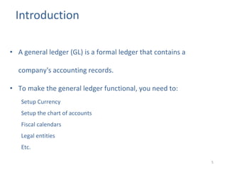 Introduction
5
• A general ledger (GL) is a formal ledger that contains a
company's accounting records.
• To make the general ledger functional, you need to:
Setup Currency
Setup the chart of accounts
Fiscal calendars
Legal entities
Etc.
 