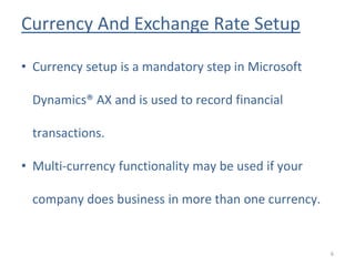Currency And Exchange Rate Setup
6
• Currency setup is a mandatory step in Microsoft
Dynamics® AX and is used to record financial
transactions.
• Multi-currency functionality may be used if your
company does business in more than one currency.
 