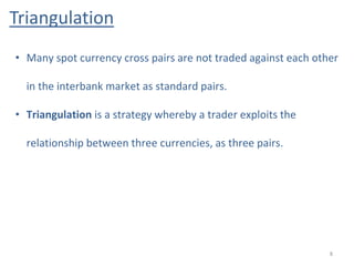 Triangulation
8
• Many spot currency cross pairs are not traded against each other
in the interbank market as standard pairs.
• Triangulation is a strategy whereby a trader exploits the
relationship between three currencies, as three pairs.
 