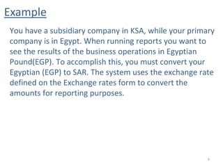 Example
9
You have a subsidiary company in KSA, while your primary
company is in Egypt. When running reports you want to
see the results of the business operations in Egyptian
Pound(EGP). To accomplish this, you must convert your
Egyptian (EGP) to SAR. The system uses the exchange rate
defined on the Exchange rates form to convert the
amounts for reporting purposes.
 