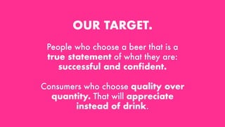 OUR TARGET.
People who choose a beer that is a
true statement of what they are:
successful and confident.
Consumers who choose quality over
quantity. That will appreciate
instead of drink.
 