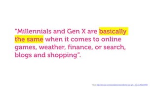 “Millennials and Gen X are basically
the same when it comes to online
games, weather, finance, or search,
blogs and shopping”.
* Source: https://www.warc.com/newsandopinion/news/millennials_and_gen_x_not_so_different/37932
 